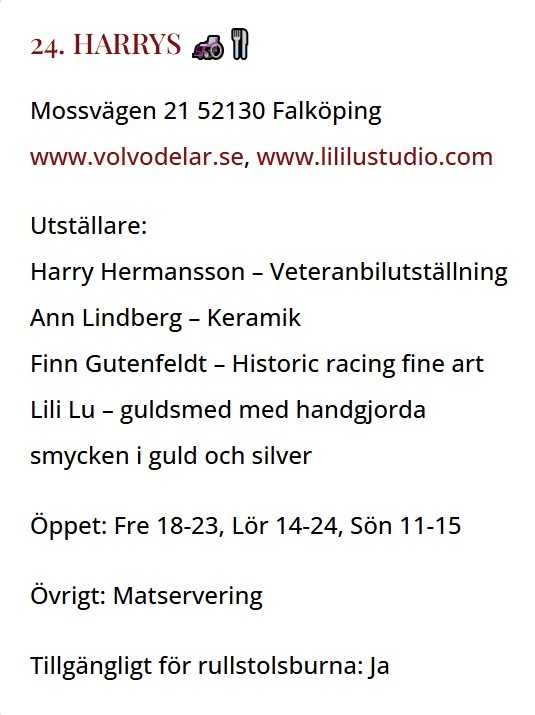 Inforuta: Mossvägen 21 52130 Falköping
www.volvodelar.se, www.lililustudio.com
Utställare:
Harry Hermansson – Veteranbilutställning
Ann Lindberg – Keramik
Finn Gutenfeldt – Historic racing fine art
Lili Lu – guldsmed med handgjorda
smycken i guld och silver
Öppet: Fre 18-23, Lör 14-24, Sön 11-15
Övrigt: Matservering
Tillgängligt för rullstolsburna: Ja